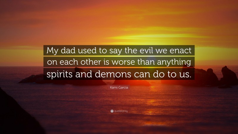 Kami Garcia Quote: “My dad used to say the evil we enact on each other is worse than anything spirits and demons can do to us.”