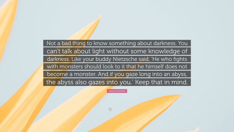 Kazuki Kaneshiro Quote: “Not a bad thing to know something about darkness. You can’t talk about light without some knowledge of darkness. Like your buddy Nietzsche said, ‘He who fights with monsters should look to it that he himself does not become a monster. And if you gaze long into an abyss, the abyss also gazes into you.’ Keep that in mind.”