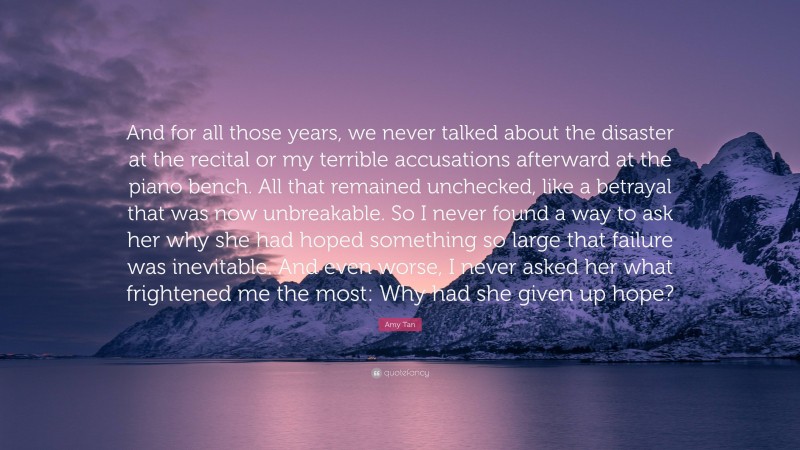 Amy Tan Quote: “And for all those years, we never talked about the disaster at the recital or my terrible accusations afterward at the piano bench. All that remained unchecked, like a betrayal that was now unbreakable. So I never found a way to ask her why she had hoped something so large that failure was inevitable. And even worse, I never asked her what frightened me the most: Why had she given up hope?”