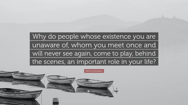 Patrick Modiano Quote: “Why do people whose existence you are unaware of, whom you meet once and will never see again, come to play, behind the scenes, an important role in your life?”