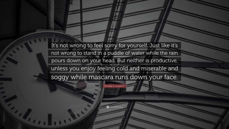 Richelle E. Goodrich Quote: “It’s not wrong to feel sorry for yourself. Just like it’s not wrong to stand in a puddle of water while the rain pours down on your head. But neither is productive, unless you enjoy feeling cold and miserable and soggy while mascara runs down your face.”