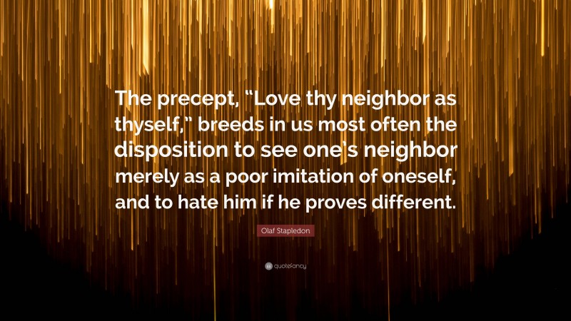 Olaf Stapledon Quote: “The precept, “Love thy neighbor as thyself,” breeds in us most often the disposition to see one’s neighbor merely as a poor imitation of oneself, and to hate him if he proves different.”