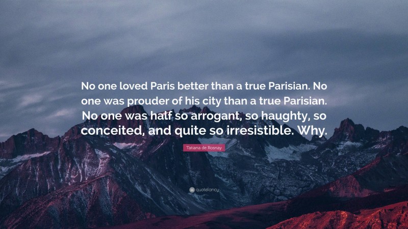 Tatiana de Rosnay Quote: “No one loved Paris better than a true Parisian. No one was prouder of his city than a true Parisian. No one was half so arrogant, so haughty, so conceited, and quite so irresistible. Why.”