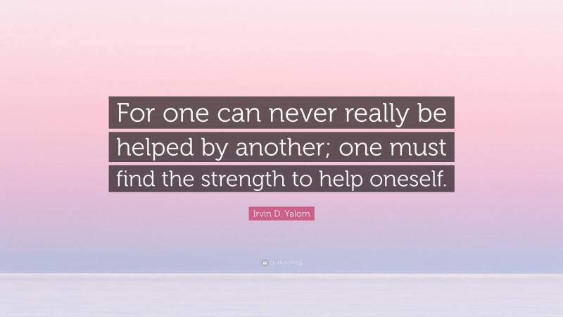 Irvin D. Yalom Quote: “For one can never really be helped by another; one must find the strength to help oneself.”