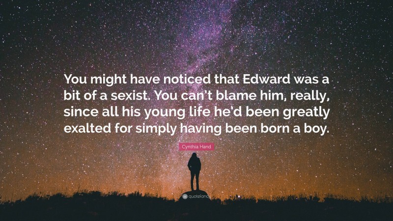 Cynthia Hand Quote: “You might have noticed that Edward was a bit of a sexist. You can’t blame him, really, since all his young life he’d been greatly exalted for simply having been born a boy.”
