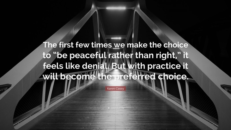 Karen Casey Quote: “The first few times we make the choice to “be peaceful rather than right,” it feels like denial. But with practice it will become the preferred choice.”
