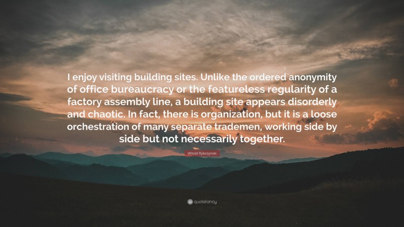 Witold Rybczynski Quote: “I enjoy visiting building sites. Unlike the ordered anonymity of office bureaucracy or the featureless regularity of a factory assembly line, a building site appears disorderly and chaotic. In fact, there is organization, but it is a loose orchestration of many separate trademen, working side by side but not necessarily together.”