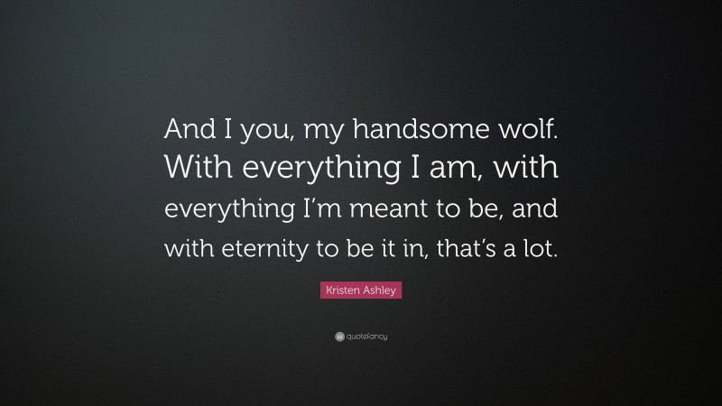 Kristen Ashley Quote: “And I you, my handsome wolf. With everything I am, with everything I’m meant to be, and with eternity to be it in, that’s a lot.”