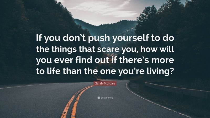Sarah Morgan Quote: “If you don’t push yourself to do the things that scare you, how will you ever find out if there’s more to life than the one you’re living?”