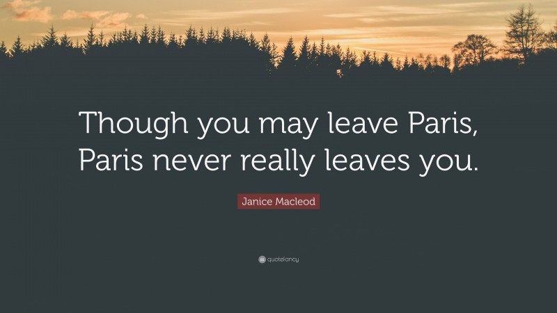 Janice Macleod Quote: “Though you may leave Paris, Paris never really leaves you.”