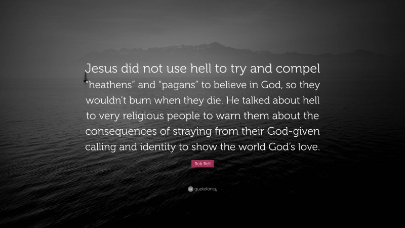 Rob Bell Quote: “Jesus did not use hell to try and compel “heathens” and “pagans” to believe in God, so they wouldn’t burn when they die. He talked about hell to very religious people to warn them about the consequences of straying from their God-given calling and identity to show the world God’s love.”