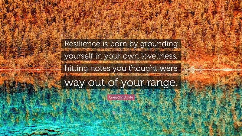 Gregory Boyle Quote: “Resilience is born by grounding yourself in your own loveliness, hitting notes you thought were way out of your range.”