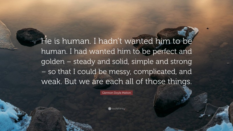 Glennon Doyle Melton Quote: “He is human. I hadn’t wanted him to be human. I had wanted him to be perfect and golden – steady and solid, simple and strong – so that I could be messy, complicated, and weak. But we are each all of those things.”