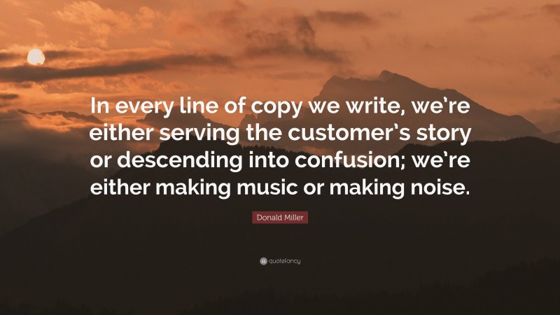 Donald Miller Quote: “In every line of copy we write, we’re either serving the customer’s story or descending into confusion; we’re either making music or making noise.”