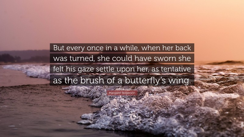 Margaret Rogerson Quote: “But every once in a while, when her back was turned, she could have sworn she felt his gaze settle upon her, as tentative as the brush of a butterfly’s wing.”