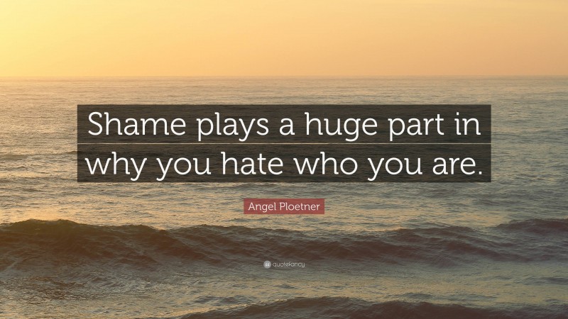 Angel Ploetner Quote: “Shame plays a huge part in why you hate who you are.”