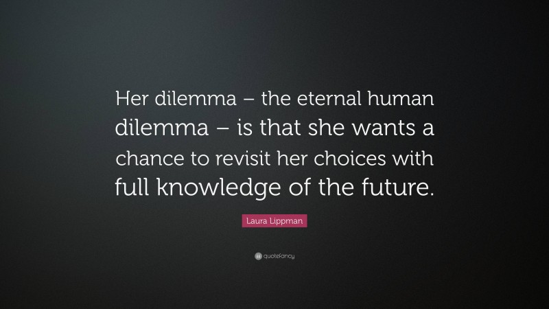 Laura Lippman Quote: “Her dilemma – the eternal human dilemma – is that she wants a chance to revisit her choices with full knowledge of the future.”