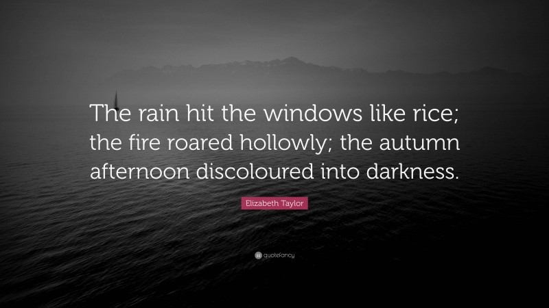 Elizabeth Taylor Quote: “The rain hit the windows like rice; the fire roared hollowly; the autumn afternoon discoloured into darkness.”