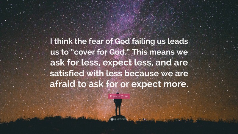 Francis Chan Quote: “I think the fear of God failing us leads us to “cover for God.” This means we ask for less, expect less, and are satisfied with less because we are afraid to ask for or expect more.”