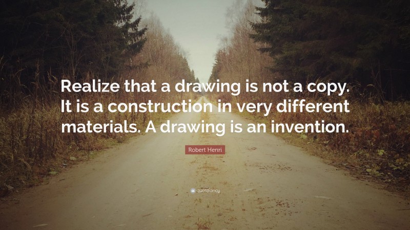 Robert Henri Quote: “Realize that a drawing is not a copy. It is a construction in very different materials. A drawing is an invention.”