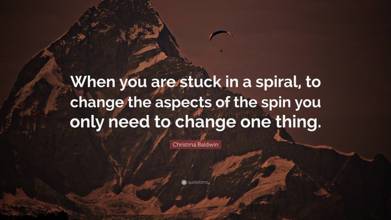 Christina Baldwin Quote: “When you are stuck in a spiral, to change the aspects of the spin you only need to change one thing.”