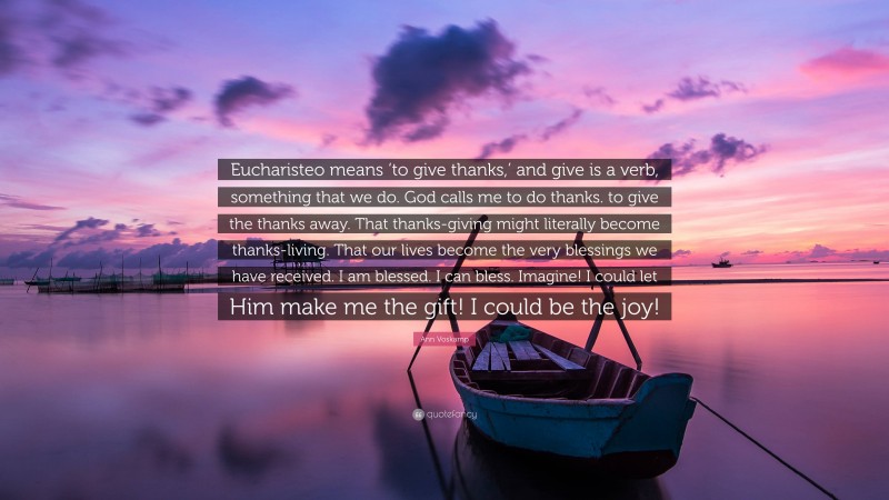 Ann Voskamp Quote: “Eucharisteo means ‘to give thanks,’ and give is a verb, something that we do. God calls me to do thanks. to give the thanks away. That thanks-giving might literally become thanks-living. That our lives become the very blessings we have received. I am blessed. I can bless. Imagine! I could let Him make me the gift! I could be the joy!”