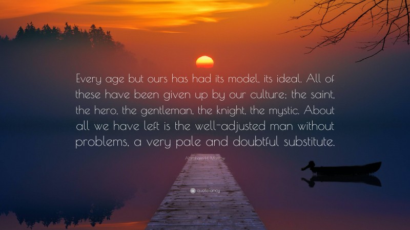 Abraham H. Maslow Quote: “Every age but ours has had its model, its ideal. All of these have been given up by our culture; the saint, the hero, the gentleman, the knight, the mystic. About all we have left is the well-adjusted man without problems, a very pale and doubtful substitute.”