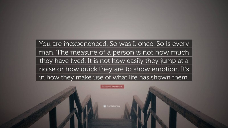 Brandon Sanderson Quote: “You are inexperienced. So was I, once. So is every man. The measure of a person is not how much they have lived. It is not how easily they jump at a noise or how quick they are to show emotion. It’s in how they make use of what life has shown them.”
