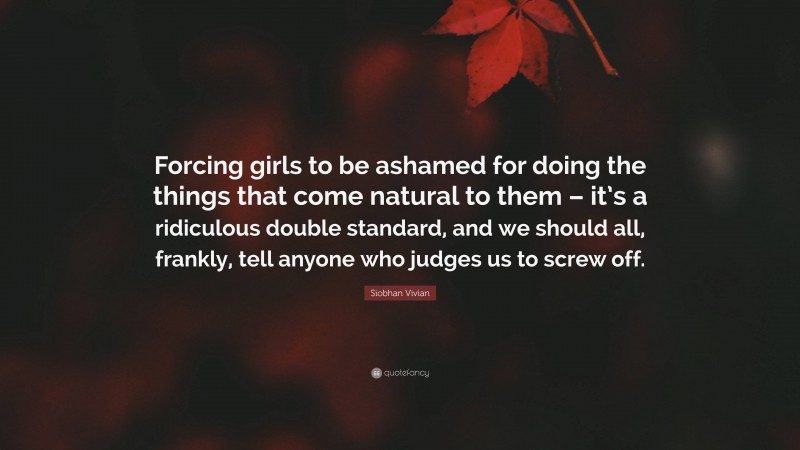 Siobhan Vivian Quote: “Forcing girls to be ashamed for doing the things that come natural to them – it’s a ridiculous double standard, and we should all, frankly, tell anyone who judges us to screw off.”