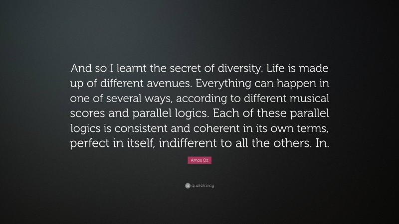 Amos Oz Quote: “And so I learnt the secret of diversity. Life is made up of different avenues. Everything can happen in one of several ways, according to different musical scores and parallel logics. Each of these parallel logics is consistent and coherent in its own terms, perfect in itself, indifferent to all the others. In.”