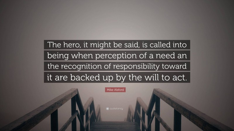 Mike Alsford Quote: “The hero, it might be said, is called into being when perception of a need an the recognition of responsibility toward it are backed up by the will to act.”