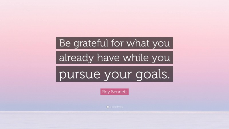 Roy Bennett Quote: “Be grateful for what you already have while you pursue your goals.”