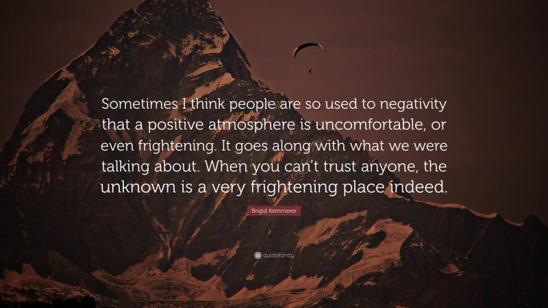 Brigid Kemmerer Quote: “Sometimes I think people are so used to negativity that a positive atmosphere is uncomfortable, or even frightening. It goes along with what we were talking about. When you can’t trust anyone, the unknown is a very frightening place indeed.”