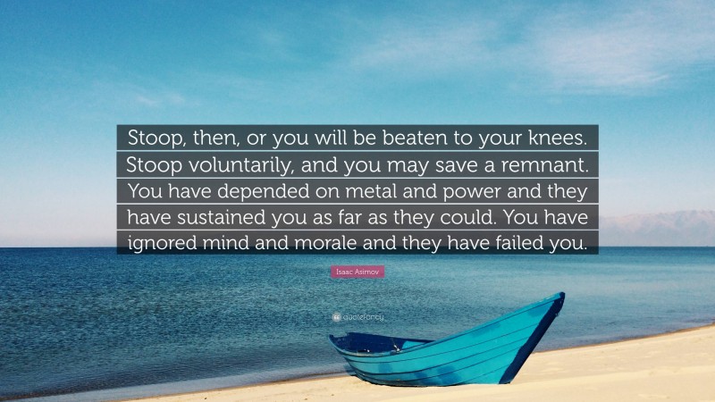 Isaac Asimov Quote: “Stoop, then, or you will be beaten to your knees. Stoop voluntarily, and you may save a remnant. You have depended on metal and power and they have sustained you as far as they could. You have ignored mind and morale and they have failed you.”