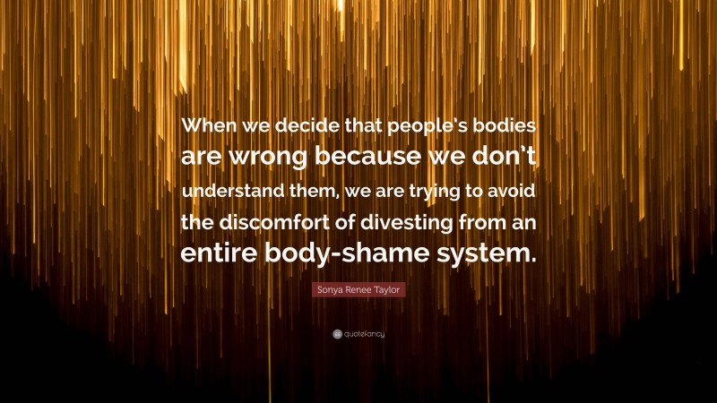 Sonya Renee Taylor Quote: “When we decide that people’s bodies are wrong because we don’t understand them, we are trying to avoid the discomfort of divesting from an entire body-shame system.”