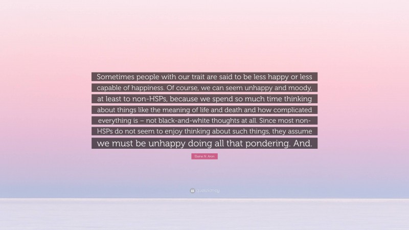 Elaine N. Aron Quote: “Sometimes people with our trait are said to be less happy or less capable of happiness. Of course, we can seem unhappy and moody, at least to non-HSPs, because we spend so much time thinking about things like the meaning of life and death and how complicated everything is – not black-and-white thoughts at all. Since most non-HSPs do not seem to enjoy thinking about such things, they assume we must be unhappy doing all that pondering. And.”