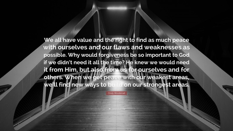 Cindy Woodsmall Quote: “We all have value and the right to find as much peace with ourselves and our flaws and weaknesses as possible. Why would forgiveness be so important to God if we didn’t need it all the time? He knew we would need it from Him, but also from us for ourselves and for others. When we get peace with our weakest areas, we’ll find new ways to build on our strongest areas.”