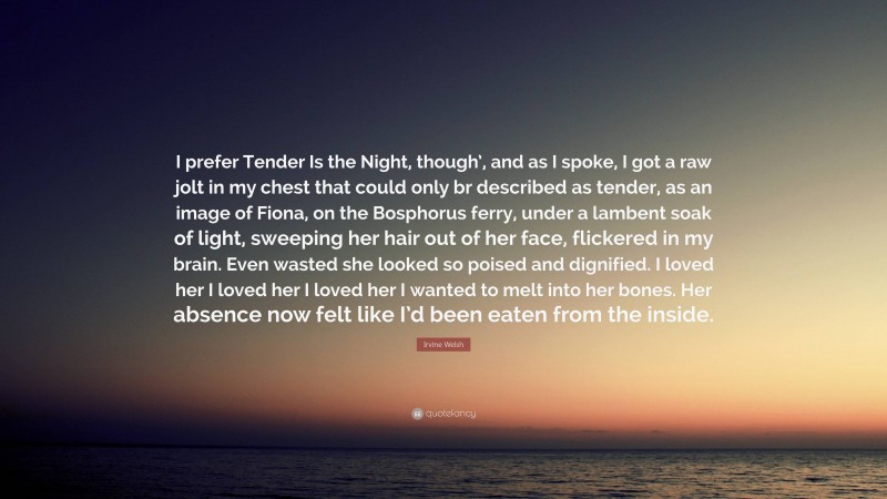 Irvine Welsh Quote: “I prefer Tender Is the Night, though’, and as I spoke, I got a raw jolt in my chest that could only br described as tender, as an image of Fiona, on the Bosphorus ferry, under a lambent soak of light, sweeping her hair out of her face, flickered in my brain. Even wasted she looked so poised and dignified. I loved her I loved her I loved her I wanted to melt into her bones. Her absence now felt like I’d been eaten from the inside.”