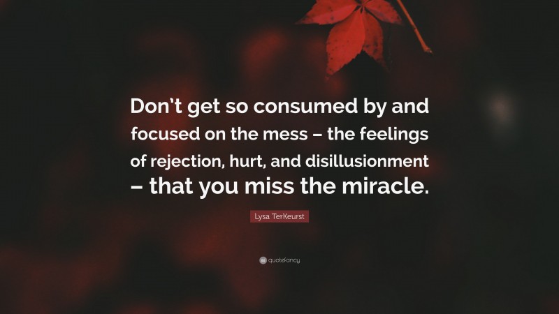 Lysa TerKeurst Quote: “Don’t get so consumed by and focused on the mess – the feelings of rejection, hurt, and disillusionment – that you miss the miracle.”