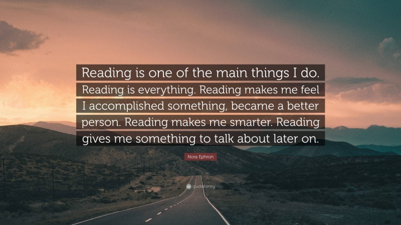 Nora Ephron Quote: “Reading is one of the main things I do. Reading is everything. Reading makes me feel I accomplished something, became a better person. Reading makes me smarter. Reading gives me something to talk about later on.”