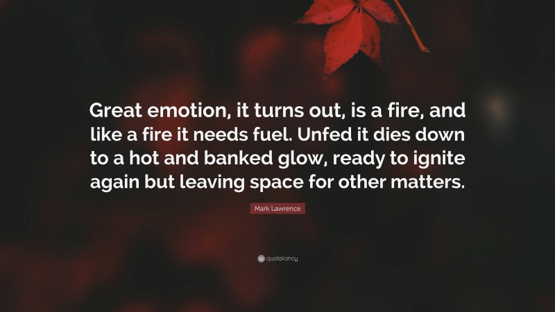 Mark Lawrence Quote: “Great emotion, it turns out, is a fire, and like a fire it needs fuel. Unfed it dies down to a hot and banked glow, ready to ignite again but leaving space for other matters.”