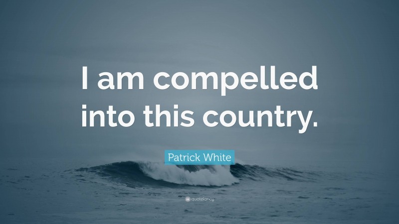 Patrick White Quote: “I am compelled into this country.”