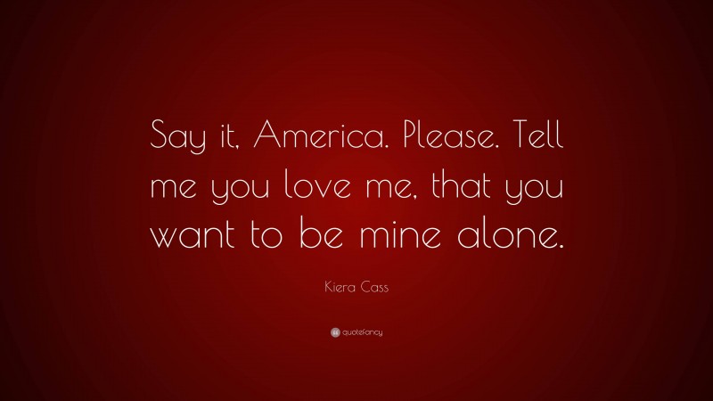 Romance Quotes: “Say it, America. Please. Tell me you love me, that you want to be mine alone.” — Kiera Cass