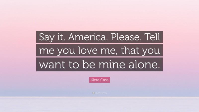 Kiera Cass Quote: “Say it, America. Please. Tell me you love me, that you want to be mine alone.”