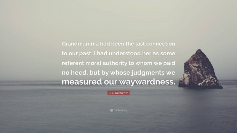 E. L. Doctorow Quote: “Grandmamma had been the last connection to our past. I had understood her as some referent moral authority to whom we paid no heed, but by whose judgments we measured our waywardness.”