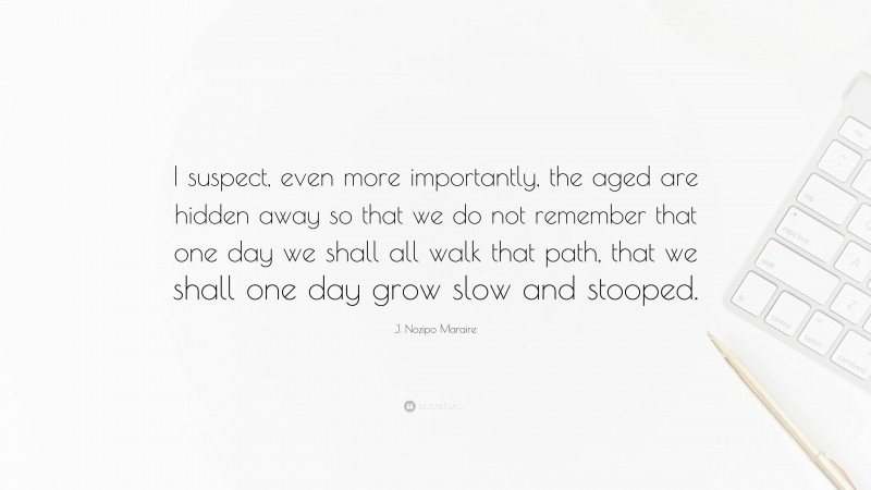 J. Nozipo Maraire Quote: “I suspect, even more importantly, the aged are hidden away so that we do not remember that one day we shall all walk that path, that we shall one day grow slow and stooped.”