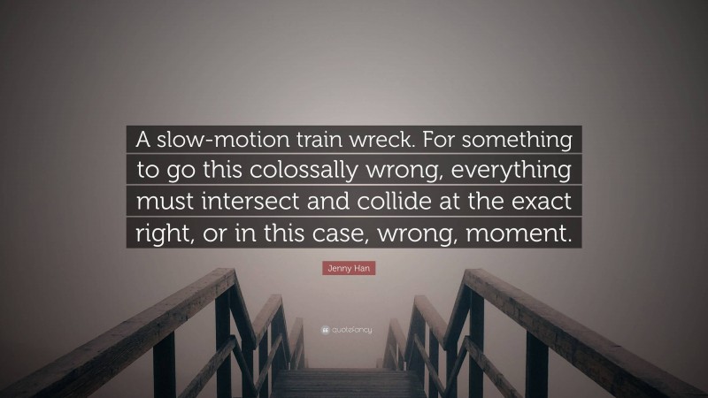 Jenny Han Quote: “A slow-motion train wreck. For something to go this colossally wrong, everything must intersect and collide at the exact right, or in this case, wrong, moment.”