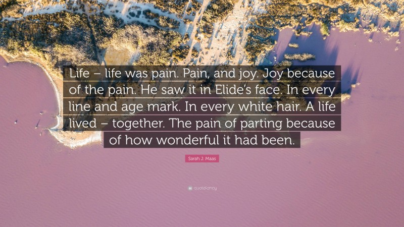 Sarah J. Maas Quote: “Life – life was pain. Pain, and joy. Joy because of the pain. He saw it in Elide’s face. In every line and age mark. In every white hair. A life lived – together. The pain of parting because of how wonderful it had been.”