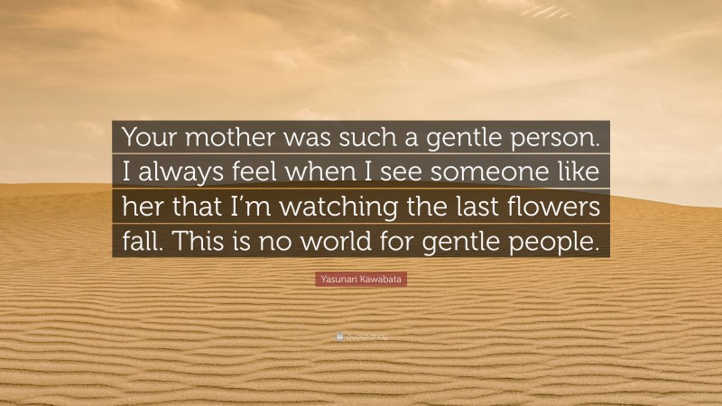 Yasunari Kawabata Quote: “Your mother was such a gentle person. I always feel when I see someone like her that I’m watching the last flowers fall. This is no world for gentle people.”