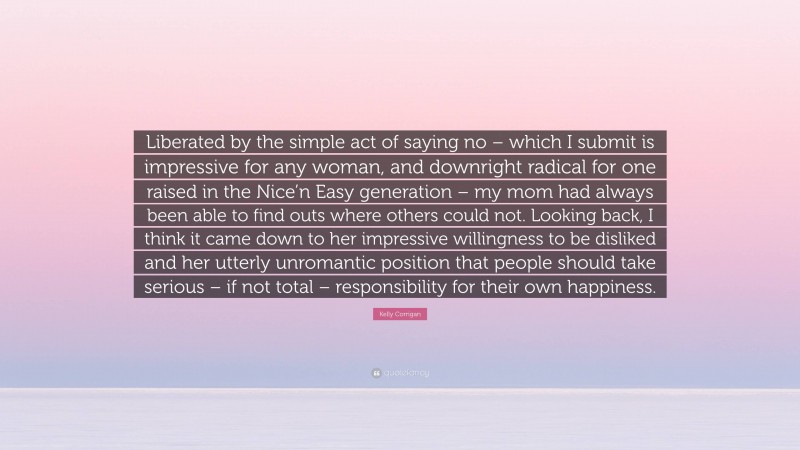 Kelly Corrigan Quote: “Liberated by the simple act of saying no – which I submit is impressive for any woman, and downright radical for one raised in the Nice’n Easy generation – my mom had always been able to find outs where others could not. Looking back, I think it came down to her impressive willingness to be disliked and her utterly unromantic position that people should take serious – if not total – responsibility for their own happiness.”